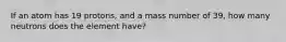 If an atom has 19 protons, and a mass number of 39, how many neutrons does the element have?