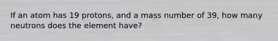 If an atom has 19 protons, and a mass number of 39, how many neutrons does the element have?