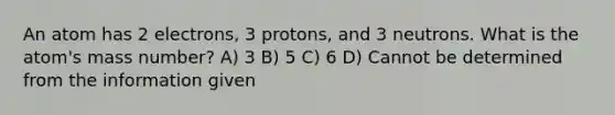 An atom has 2 electrons, 3 protons, and 3 neutrons. What is the atom's mass number? A) 3 B) 5 C) 6 D) Cannot be determined from the information given