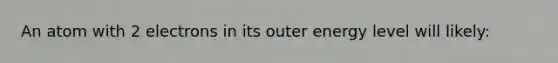 An atom with 2 electrons in its outer energy level will likely: