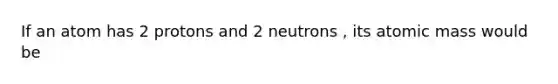 If an atom has 2 protons and 2 neutrons , its atomic mass would be