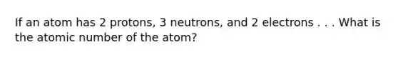 If an atom has 2 protons, 3 neutrons, and 2 electrons . . . What is the atomic number of the atom?