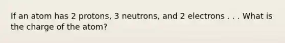 If an atom has 2 protons, 3 neutrons, and 2 electrons . . . What is the charge of the atom?