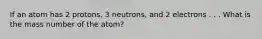 If an atom has 2 protons, 3 neutrons, and 2 electrons . . . What is the mass number of the atom?