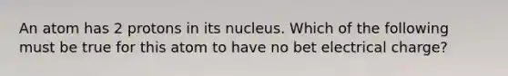 An atom has 2 protons in its nucleus. Which of the following must be true for this atom to have no bet electrical charge?