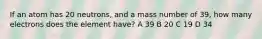 If an atom has 20 neutrons, and a mass number of 39, how many electrons does the element have? A 39 B 20 C 19 D 34