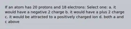 If an atom has 20 protons and 18 electrons: Select one: a. it would have a negative 2 charge b. it would have a plus 2 charge c. it would be attracted to a positively charged ion d. both a and c above