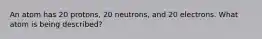 An atom has 20 protons, 20 neutrons, and 20 electrons. What atom is being described?