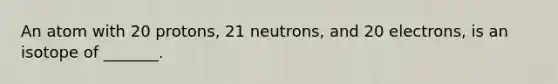 An atom with 20 protons, 21 neutrons, and 20 electrons, is an isotope of _______.