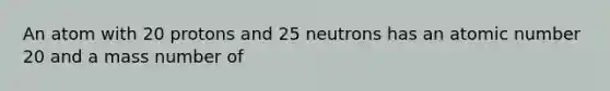 An atom with 20 protons and 25 neutrons has an atomic number 20 and a mass number of