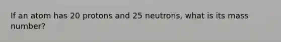 If an atom has 20 protons and 25 neutrons, what is its mass number?