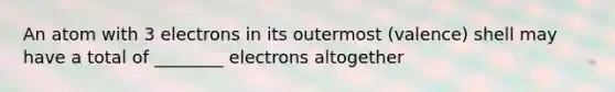 An atom with 3 electrons in its outermost (valence) shell may have a total of ________ electrons altogether