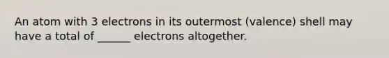 An atom with 3 electrons in its outermost (valence) shell may have a total of ______ electrons altogether.