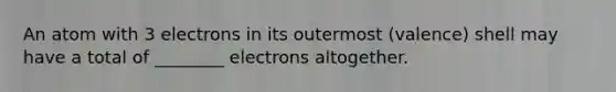 An atom with 3 electrons in its outermost (valence) shell may have a total of ________ electrons altogether.