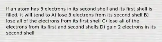 If an atom has 3 electrons in its second shell and its first shell is filled, it will tend to A) lose 3 electrons from its second shell B) lose all of the electrons from its first shell C) lose all of the electrons from its first and second shells D) gain 2 electrons in its second shell