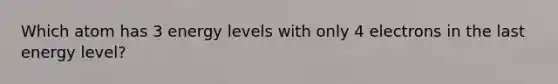 Which atom has 3 energy levels with only 4 electrons in the last energy level?