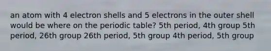 an atom with 4 electron shells and 5 electrons in the outer shell would be where on the periodic table? 5th period, 4th group 5th period, 26th group 26th period, 5th group 4th period, 5th group