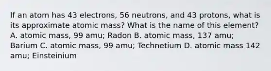 If an atom has 43 electrons, 56 neutrons, and 43 protons, what is its approximate atomic mass? What is the name of this element? A. atomic mass, 99 amu; Radon B. atomic mass, 137 amu; Barium C. atomic mass, 99 amu; Technetium D. atomic mass 142 amu; Einsteinium