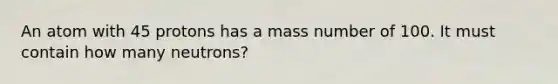 An atom with 45 protons has a mass number of 100. It must contain how many neutrons?