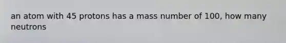 an atom with 45 protons has a mass number of 100, how many neutrons