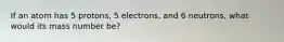 If an atom has 5 protons, 5 electrons, and 6 neutrons, what would its mass number be?