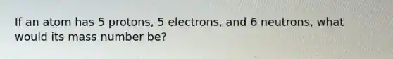 If an atom has 5 protons, 5 electrons, and 6 neutrons, what would its mass number be?