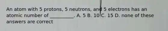 An atom with 5 protons, 5 neutrons, and 5 electrons has an atomic number of __________. A. 5 B. 10 C. 15 D. none of these answers are correct