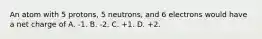 An atom with 5 protons, 5 neutrons, and 6 electrons would have a net charge of A. -1. B. -2. C. +1. D. +2.