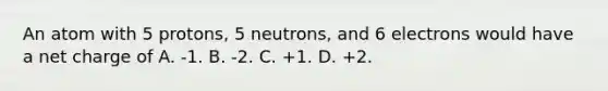 An atom with 5 protons, 5 neutrons, and 6 electrons would have a net charge of A. -1. B. -2. C. +1. D. +2.