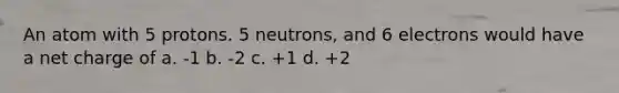 An atom with 5 protons. 5 neutrons, and 6 electrons would have a net charge of a. -1 b. -2 c. +1 d. +2