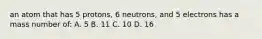 an atom that has 5 protons, 6 neutrons, and 5 electrons has a mass number of: A. 5 B. 11 C. 10 D. 16