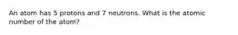 An atom has 5 protons and 7 neutrons. What is the atomic number of the atom?