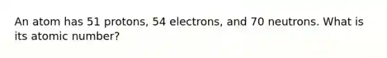 An atom has 51 protons, 54 electrons, and 70 neutrons. What is its atomic number?