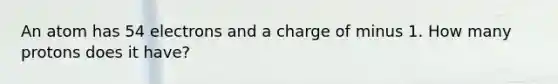 An atom has 54 electrons and a charge of minus 1. How many protons does it have?