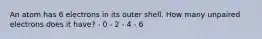 An atom has 6 electrons in its outer shell. How many unpaired electrons does it have? - 0 - 2 - 4 - 6