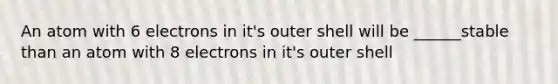 An atom with 6 electrons in it's outer shell will be ______stable than an atom with 8 electrons in it's outer shell