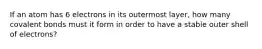If an atom has 6 electrons in its outermost layer, how many covalent bonds must it form in order to have a stable outer shell of electrons?
