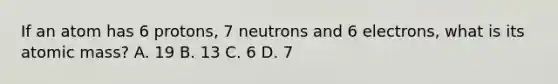 If an atom has 6 protons, 7 neutrons and 6 electrons, what is its atomic mass? A. 19 B. 13 C. 6 D. 7