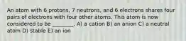 An atom with 6 protons, 7 neutrons, and 6 electrons shares four pairs of electrons with four other atoms. This atom is now considered to be ________. A) a cation B) an anion C) a neutral atom D) stable E) an ion