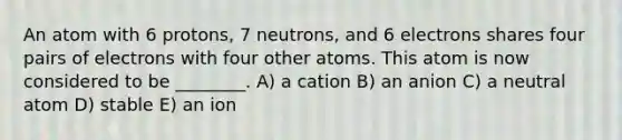 An atom with 6 protons, 7 neutrons, and 6 electrons shares four pairs of electrons with four other atoms. This atom is now considered to be ________. A) a cation B) an anion C) a neutral atom D) stable E) an ion