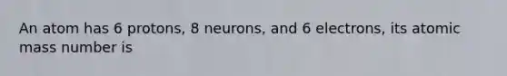 An atom has 6 protons, 8 neurons, and 6 electrons, its atomic mass number is