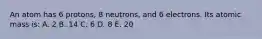 An atom has 6 protons, 8 neutrons, and 6 electrons. Its atomic mass is: A. 2 B. 14 C. 6 D. 8 E. 20