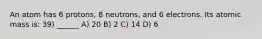 An atom has 6 protons, 8 neutrons, and 6 electrons. Its atomic mass is: 39) ______ A) 20 B) 2 C) 14 D) 6