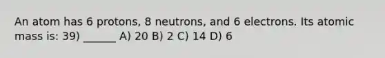 An atom has 6 protons, 8 neutrons, and 6 electrons. Its atomic mass is: 39) ______ A) 20 B) 2 C) 14 D) 6