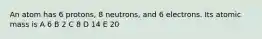 An atom has 6 protons, 8 neutrons, and 6 electrons. Its atomic mass is A 6 B 2 C 8 D 14 E 20