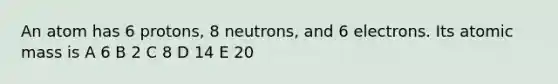 An atom has 6 protons, 8 neutrons, and 6 electrons. Its atomic mass is A 6 B 2 C 8 D 14 E 20