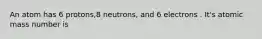 An atom has 6 protons,8 neutrons, and 6 electrons . It's atomic mass number is