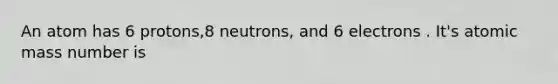 An atom has 6 protons,8 neutrons, and 6 electrons . It's atomic mass number is