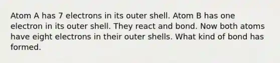 Atom A has 7 electrons in its outer shell. Atom B has one electron in its outer shell. They react and bond. Now both atoms have eight electrons in their outer shells. What kind of bond has formed.