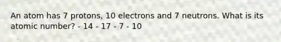 An atom has 7 protons, 10 electrons and 7 neutrons. What is its atomic number? - 14 - 17 - 7 - 10